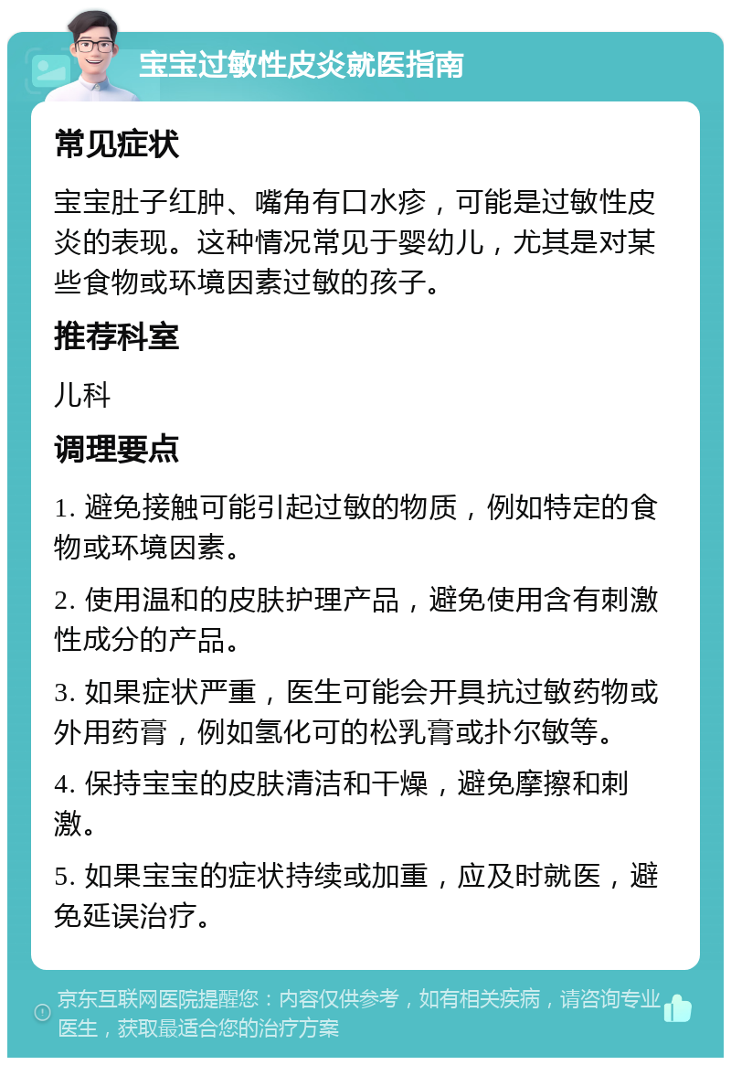 宝宝过敏性皮炎就医指南 常见症状 宝宝肚子红肿、嘴角有口水疹，可能是过敏性皮炎的表现。这种情况常见于婴幼儿，尤其是对某些食物或环境因素过敏的孩子。 推荐科室 儿科 调理要点 1. 避免接触可能引起过敏的物质，例如特定的食物或环境因素。 2. 使用温和的皮肤护理产品，避免使用含有刺激性成分的产品。 3. 如果症状严重，医生可能会开具抗过敏药物或外用药膏，例如氢化可的松乳膏或扑尔敏等。 4. 保持宝宝的皮肤清洁和干燥，避免摩擦和刺激。 5. 如果宝宝的症状持续或加重，应及时就医，避免延误治疗。