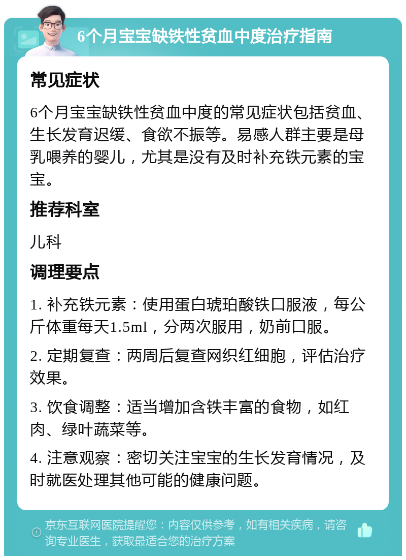 6个月宝宝缺铁性贫血中度治疗指南 常见症状 6个月宝宝缺铁性贫血中度的常见症状包括贫血、生长发育迟缓、食欲不振等。易感人群主要是母乳喂养的婴儿，尤其是没有及时补充铁元素的宝宝。 推荐科室 儿科 调理要点 1. 补充铁元素：使用蛋白琥珀酸铁口服液，每公斤体重每天1.5ml，分两次服用，奶前口服。 2. 定期复查：两周后复查网织红细胞，评估治疗效果。 3. 饮食调整：适当增加含铁丰富的食物，如红肉、绿叶蔬菜等。 4. 注意观察：密切关注宝宝的生长发育情况，及时就医处理其他可能的健康问题。