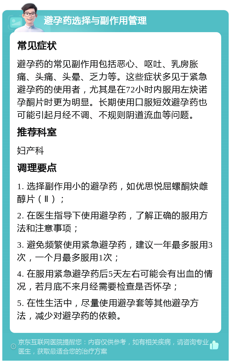 避孕药选择与副作用管理 常见症状 避孕药的常见副作用包括恶心、呕吐、乳房胀痛、头痛、头晕、乏力等。这些症状多见于紧急避孕药的使用者，尤其是在72小时内服用左炔诺孕酮片时更为明显。长期使用口服短效避孕药也可能引起月经不调、不规则阴道流血等问题。 推荐科室 妇产科 调理要点 1. 选择副作用小的避孕药，如优思悦屈螺酮炔雌醇片（Ⅱ）； 2. 在医生指导下使用避孕药，了解正确的服用方法和注意事项； 3. 避免频繁使用紧急避孕药，建议一年最多服用3次，一个月最多服用1次； 4. 在服用紧急避孕药后5天左右可能会有出血的情况，若月底不来月经需要检查是否怀孕； 5. 在性生活中，尽量使用避孕套等其他避孕方法，减少对避孕药的依赖。