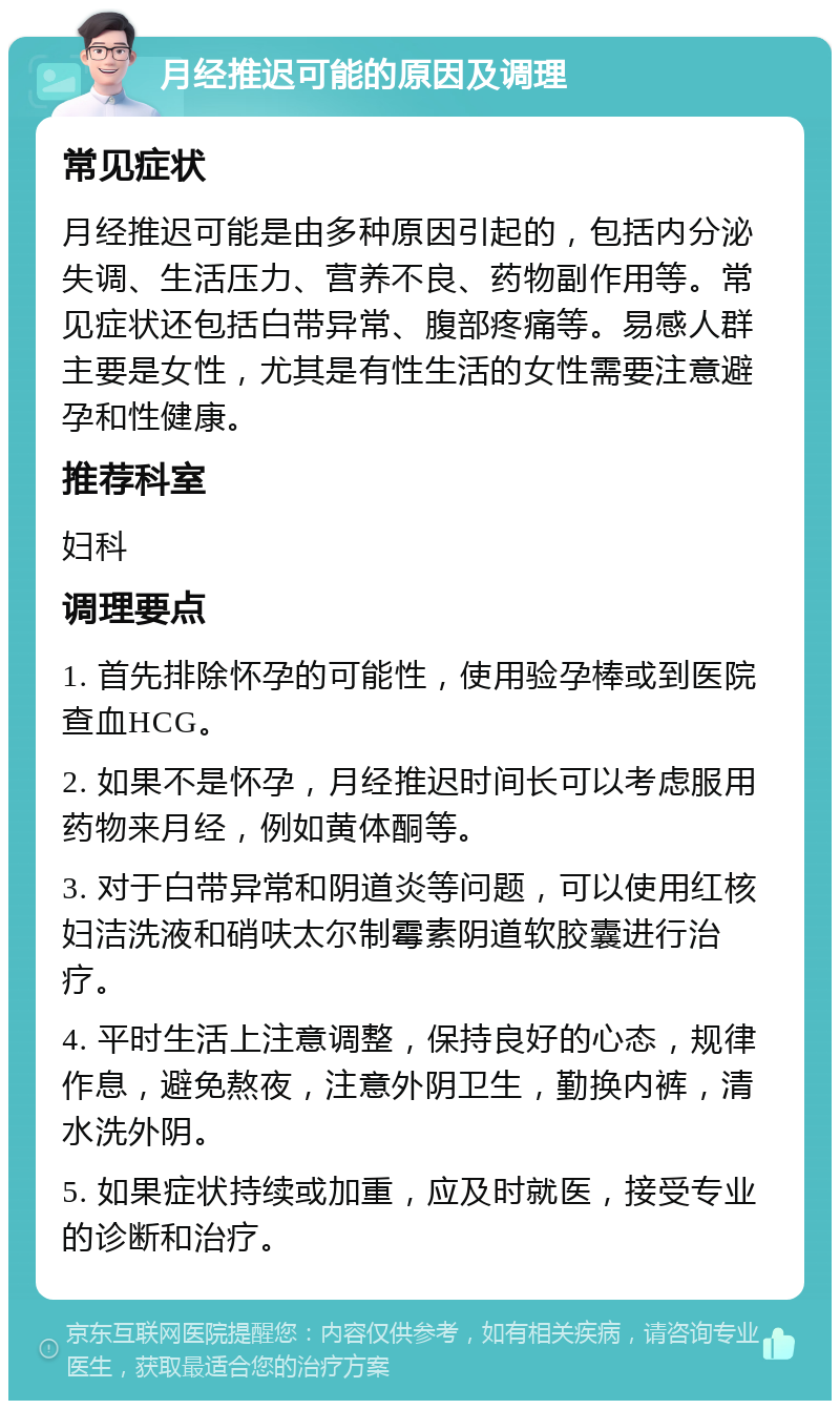 月经推迟可能的原因及调理 常见症状 月经推迟可能是由多种原因引起的，包括内分泌失调、生活压力、营养不良、药物副作用等。常见症状还包括白带异常、腹部疼痛等。易感人群主要是女性，尤其是有性生活的女性需要注意避孕和性健康。 推荐科室 妇科 调理要点 1. 首先排除怀孕的可能性，使用验孕棒或到医院查血HCG。 2. 如果不是怀孕，月经推迟时间长可以考虑服用药物来月经，例如黄体酮等。 3. 对于白带异常和阴道炎等问题，可以使用红核妇洁洗液和硝呋太尔制霉素阴道软胶囊进行治疗。 4. 平时生活上注意调整，保持良好的心态，规律作息，避免熬夜，注意外阴卫生，勤换内裤，清水洗外阴。 5. 如果症状持续或加重，应及时就医，接受专业的诊断和治疗。