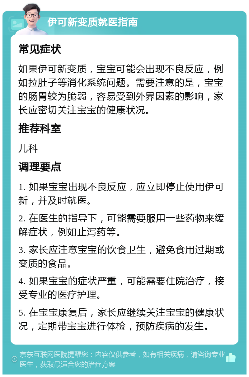 伊可新变质就医指南 常见症状 如果伊可新变质，宝宝可能会出现不良反应，例如拉肚子等消化系统问题。需要注意的是，宝宝的肠胃较为脆弱，容易受到外界因素的影响，家长应密切关注宝宝的健康状况。 推荐科室 儿科 调理要点 1. 如果宝宝出现不良反应，应立即停止使用伊可新，并及时就医。 2. 在医生的指导下，可能需要服用一些药物来缓解症状，例如止泻药等。 3. 家长应注意宝宝的饮食卫生，避免食用过期或变质的食品。 4. 如果宝宝的症状严重，可能需要住院治疗，接受专业的医疗护理。 5. 在宝宝康复后，家长应继续关注宝宝的健康状况，定期带宝宝进行体检，预防疾病的发生。