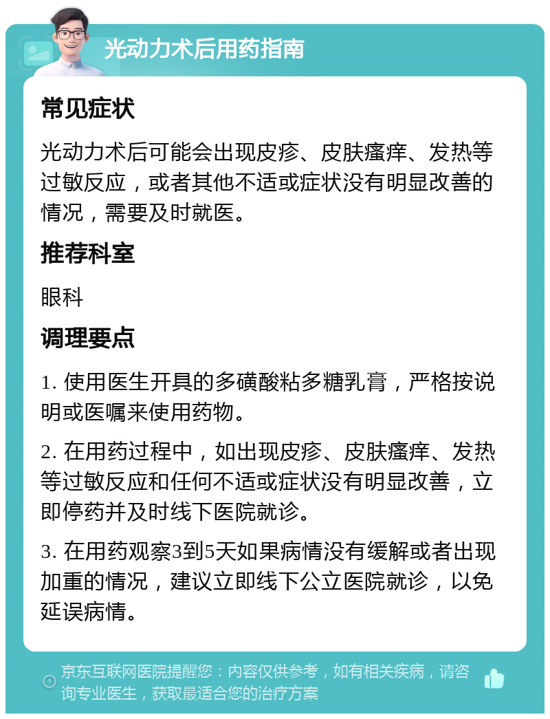 光动力术后用药指南 常见症状 光动力术后可能会出现皮疹、皮肤瘙痒、发热等过敏反应，或者其他不适或症状没有明显改善的情况，需要及时就医。 推荐科室 眼科 调理要点 1. 使用医生开具的多磺酸粘多糖乳膏，严格按说明或医嘱来使用药物。 2. 在用药过程中，如出现皮疹、皮肤瘙痒、发热等过敏反应和任何不适或症状没有明显改善，立即停药并及时线下医院就诊。 3. 在用药观察3到5天如果病情没有缓解或者出现加重的情况，建议立即线下公立医院就诊，以免延误病情。