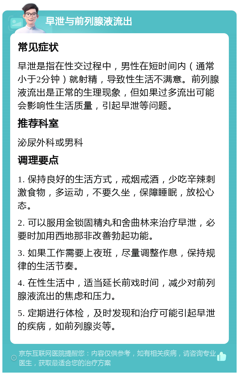 早泄与前列腺液流出 常见症状 早泄是指在性交过程中，男性在短时间内（通常小于2分钟）就射精，导致性生活不满意。前列腺液流出是正常的生理现象，但如果过多流出可能会影响性生活质量，引起早泄等问题。 推荐科室 泌尿外科或男科 调理要点 1. 保持良好的生活方式，戒烟戒酒，少吃辛辣刺激食物，多运动，不要久坐，保障睡眠，放松心态。 2. 可以服用金锁固精丸和舍曲林来治疗早泄，必要时加用西地那非改善勃起功能。 3. 如果工作需要上夜班，尽量调整作息，保持规律的生活节奏。 4. 在性生活中，适当延长前戏时间，减少对前列腺液流出的焦虑和压力。 5. 定期进行体检，及时发现和治疗可能引起早泄的疾病，如前列腺炎等。