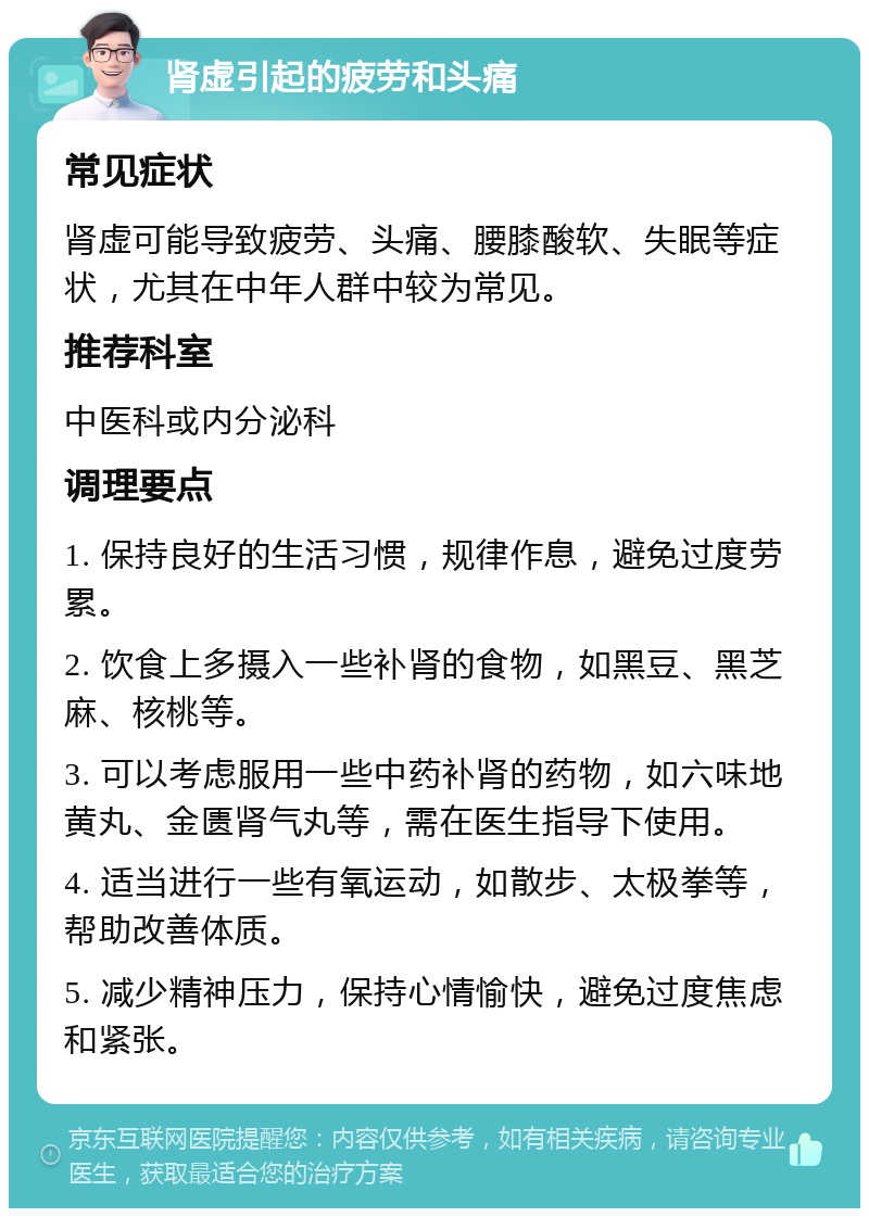 肾虚引起的疲劳和头痛 常见症状 肾虚可能导致疲劳、头痛、腰膝酸软、失眠等症状，尤其在中年人群中较为常见。 推荐科室 中医科或内分泌科 调理要点 1. 保持良好的生活习惯，规律作息，避免过度劳累。 2. 饮食上多摄入一些补肾的食物，如黑豆、黑芝麻、核桃等。 3. 可以考虑服用一些中药补肾的药物，如六味地黄丸、金匮肾气丸等，需在医生指导下使用。 4. 适当进行一些有氧运动，如散步、太极拳等，帮助改善体质。 5. 减少精神压力，保持心情愉快，避免过度焦虑和紧张。