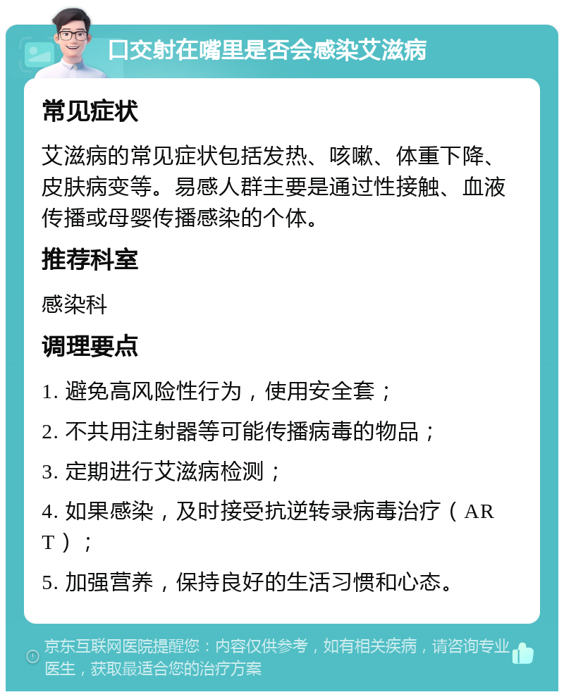 口交射在嘴里是否会感染艾滋病 常见症状 艾滋病的常见症状包括发热、咳嗽、体重下降、皮肤病变等。易感人群主要是通过性接触、血液传播或母婴传播感染的个体。 推荐科室 感染科 调理要点 1. 避免高风险性行为，使用安全套； 2. 不共用注射器等可能传播病毒的物品； 3. 定期进行艾滋病检测； 4. 如果感染，及时接受抗逆转录病毒治疗（ART）； 5. 加强营养，保持良好的生活习惯和心态。