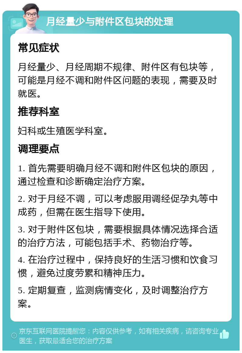 月经量少与附件区包块的处理 常见症状 月经量少、月经周期不规律、附件区有包块等，可能是月经不调和附件区问题的表现，需要及时就医。 推荐科室 妇科或生殖医学科室。 调理要点 1. 首先需要明确月经不调和附件区包块的原因，通过检查和诊断确定治疗方案。 2. 对于月经不调，可以考虑服用调经促孕丸等中成药，但需在医生指导下使用。 3. 对于附件区包块，需要根据具体情况选择合适的治疗方法，可能包括手术、药物治疗等。 4. 在治疗过程中，保持良好的生活习惯和饮食习惯，避免过度劳累和精神压力。 5. 定期复查，监测病情变化，及时调整治疗方案。