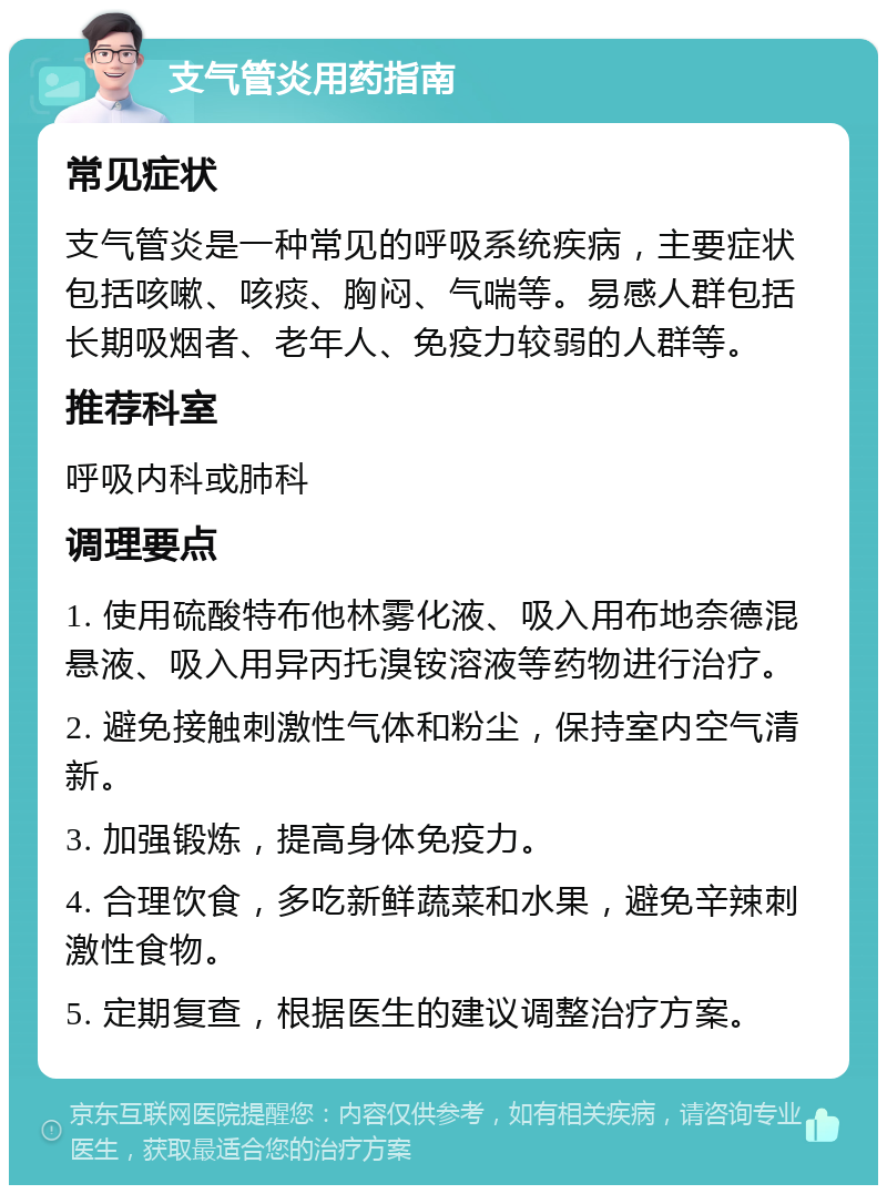 支气管炎用药指南 常见症状 支气管炎是一种常见的呼吸系统疾病，主要症状包括咳嗽、咳痰、胸闷、气喘等。易感人群包括长期吸烟者、老年人、免疫力较弱的人群等。 推荐科室 呼吸内科或肺科 调理要点 1. 使用硫酸特布他林雾化液、吸入用布地奈德混悬液、吸入用异丙托溴铵溶液等药物进行治疗。 2. 避免接触刺激性气体和粉尘，保持室内空气清新。 3. 加强锻炼，提高身体免疫力。 4. 合理饮食，多吃新鲜蔬菜和水果，避免辛辣刺激性食物。 5. 定期复查，根据医生的建议调整治疗方案。