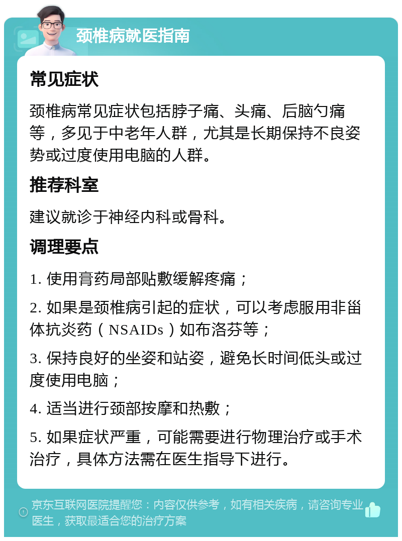 颈椎病就医指南 常见症状 颈椎病常见症状包括脖子痛、头痛、后脑勺痛等，多见于中老年人群，尤其是长期保持不良姿势或过度使用电脑的人群。 推荐科室 建议就诊于神经内科或骨科。 调理要点 1. 使用膏药局部贴敷缓解疼痛； 2. 如果是颈椎病引起的症状，可以考虑服用非甾体抗炎药（NSAIDs）如布洛芬等； 3. 保持良好的坐姿和站姿，避免长时间低头或过度使用电脑； 4. 适当进行颈部按摩和热敷； 5. 如果症状严重，可能需要进行物理治疗或手术治疗，具体方法需在医生指导下进行。