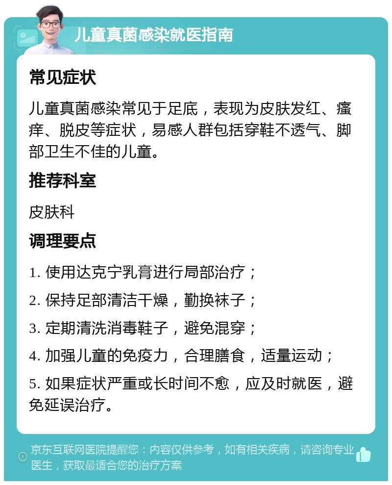 儿童真菌感染就医指南 常见症状 儿童真菌感染常见于足底，表现为皮肤发红、瘙痒、脱皮等症状，易感人群包括穿鞋不透气、脚部卫生不佳的儿童。 推荐科室 皮肤科 调理要点 1. 使用达克宁乳膏进行局部治疗； 2. 保持足部清洁干燥，勤换袜子； 3. 定期清洗消毒鞋子，避免混穿； 4. 加强儿童的免疫力，合理膳食，适量运动； 5. 如果症状严重或长时间不愈，应及时就医，避免延误治疗。