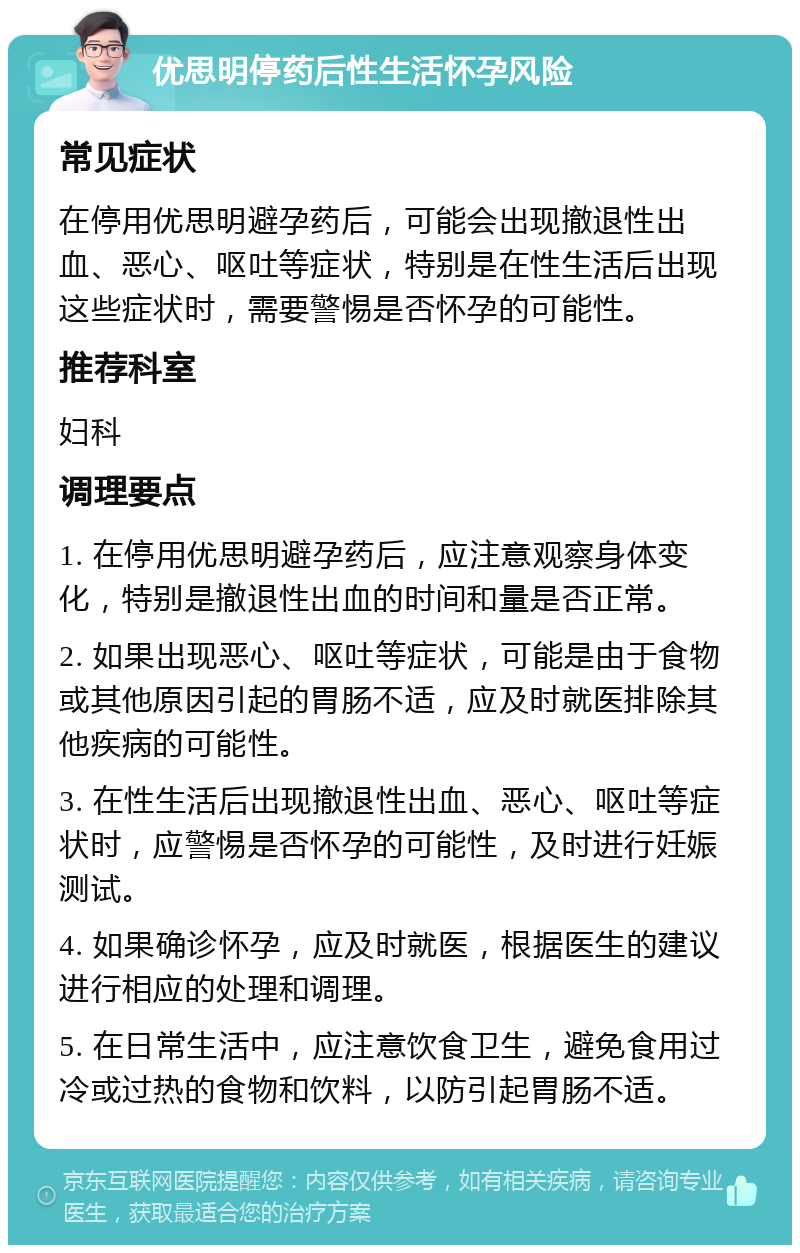 优思明停药后性生活怀孕风险 常见症状 在停用优思明避孕药后，可能会出现撤退性出血、恶心、呕吐等症状，特别是在性生活后出现这些症状时，需要警惕是否怀孕的可能性。 推荐科室 妇科 调理要点 1. 在停用优思明避孕药后，应注意观察身体变化，特别是撤退性出血的时间和量是否正常。 2. 如果出现恶心、呕吐等症状，可能是由于食物或其他原因引起的胃肠不适，应及时就医排除其他疾病的可能性。 3. 在性生活后出现撤退性出血、恶心、呕吐等症状时，应警惕是否怀孕的可能性，及时进行妊娠测试。 4. 如果确诊怀孕，应及时就医，根据医生的建议进行相应的处理和调理。 5. 在日常生活中，应注意饮食卫生，避免食用过冷或过热的食物和饮料，以防引起胃肠不适。