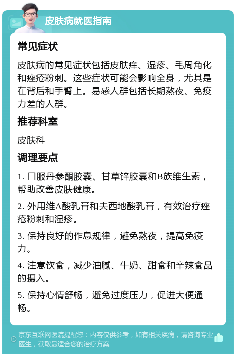 皮肤病就医指南 常见症状 皮肤病的常见症状包括皮肤痒、湿疹、毛周角化和痤疮粉刺。这些症状可能会影响全身，尤其是在背后和手臂上。易感人群包括长期熬夜、免疫力差的人群。 推荐科室 皮肤科 调理要点 1. 口服丹参酮胶囊、甘草锌胶囊和B族维生素，帮助改善皮肤健康。 2. 外用维A酸乳膏和夫西地酸乳膏，有效治疗痤疮粉刺和湿疹。 3. 保持良好的作息规律，避免熬夜，提高免疫力。 4. 注意饮食，减少油腻、牛奶、甜食和辛辣食品的摄入。 5. 保持心情舒畅，避免过度压力，促进大便通畅。