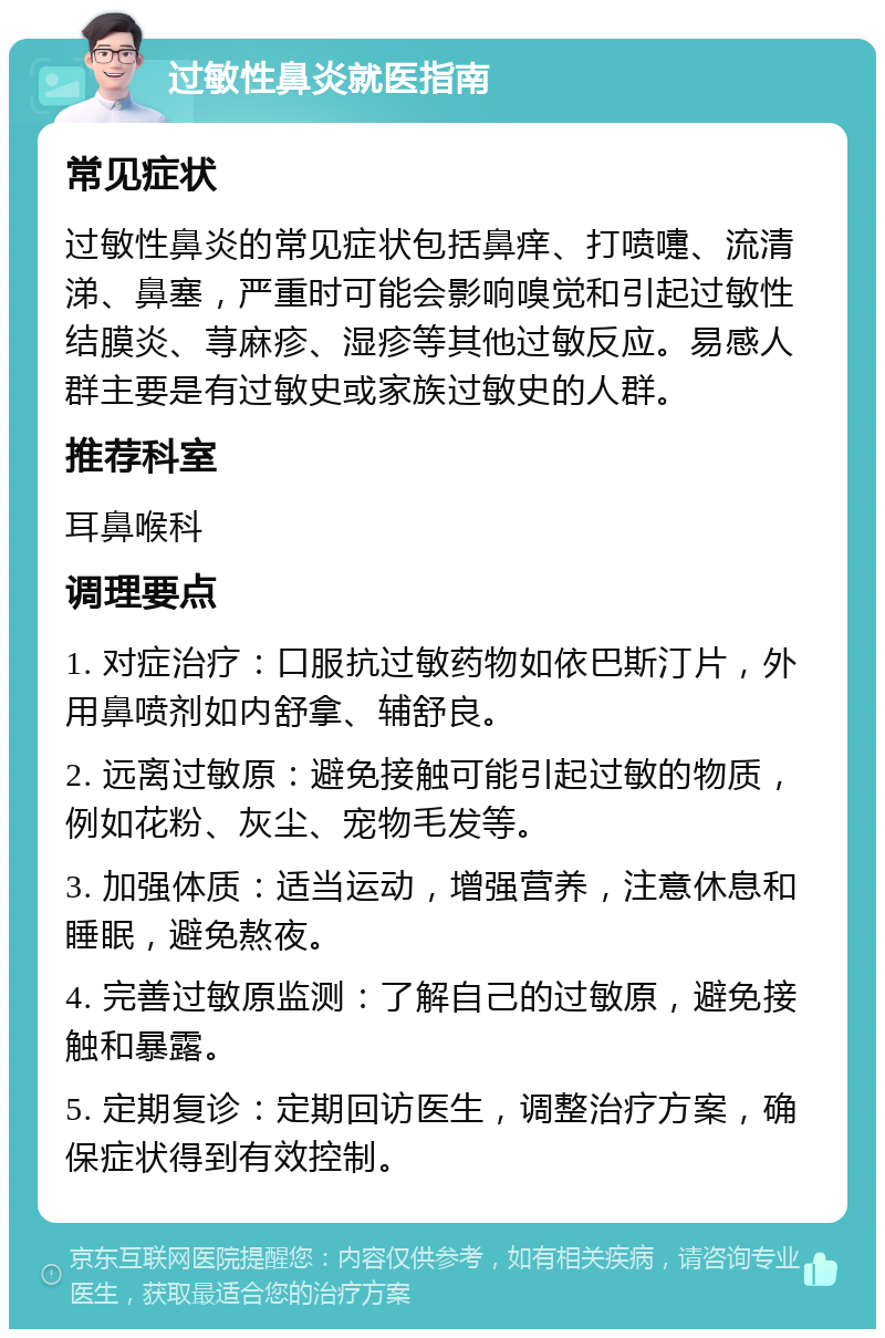 过敏性鼻炎就医指南 常见症状 过敏性鼻炎的常见症状包括鼻痒、打喷嚏、流清涕、鼻塞，严重时可能会影响嗅觉和引起过敏性结膜炎、荨麻疹、湿疹等其他过敏反应。易感人群主要是有过敏史或家族过敏史的人群。 推荐科室 耳鼻喉科 调理要点 1. 对症治疗：口服抗过敏药物如依巴斯汀片，外用鼻喷剂如内舒拿、辅舒良。 2. 远离过敏原：避免接触可能引起过敏的物质，例如花粉、灰尘、宠物毛发等。 3. 加强体质：适当运动，增强营养，注意休息和睡眠，避免熬夜。 4. 完善过敏原监测：了解自己的过敏原，避免接触和暴露。 5. 定期复诊：定期回访医生，调整治疗方案，确保症状得到有效控制。