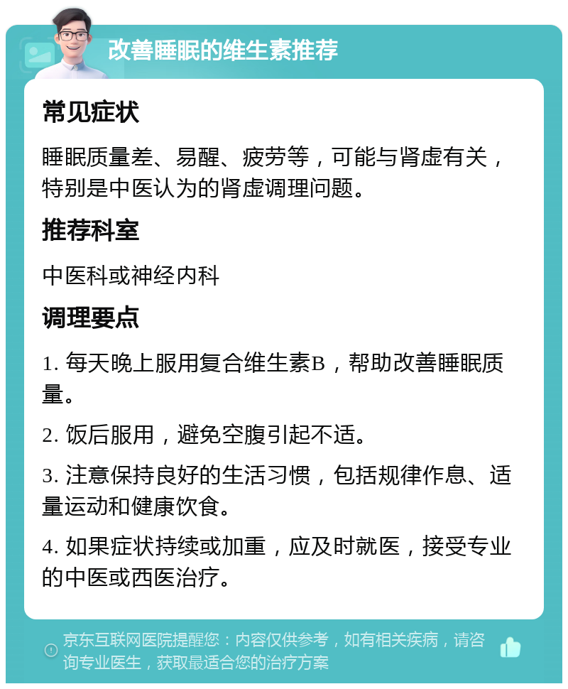 改善睡眠的维生素推荐 常见症状 睡眠质量差、易醒、疲劳等，可能与肾虚有关，特别是中医认为的肾虚调理问题。 推荐科室 中医科或神经内科 调理要点 1. 每天晚上服用复合维生素B，帮助改善睡眠质量。 2. 饭后服用，避免空腹引起不适。 3. 注意保持良好的生活习惯，包括规律作息、适量运动和健康饮食。 4. 如果症状持续或加重，应及时就医，接受专业的中医或西医治疗。