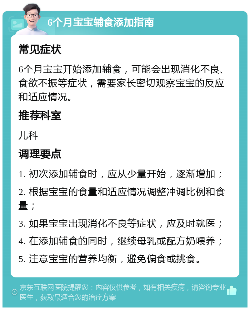 6个月宝宝辅食添加指南 常见症状 6个月宝宝开始添加辅食，可能会出现消化不良、食欲不振等症状，需要家长密切观察宝宝的反应和适应情况。 推荐科室 儿科 调理要点 1. 初次添加辅食时，应从少量开始，逐渐增加； 2. 根据宝宝的食量和适应情况调整冲调比例和食量； 3. 如果宝宝出现消化不良等症状，应及时就医； 4. 在添加辅食的同时，继续母乳或配方奶喂养； 5. 注意宝宝的营养均衡，避免偏食或挑食。