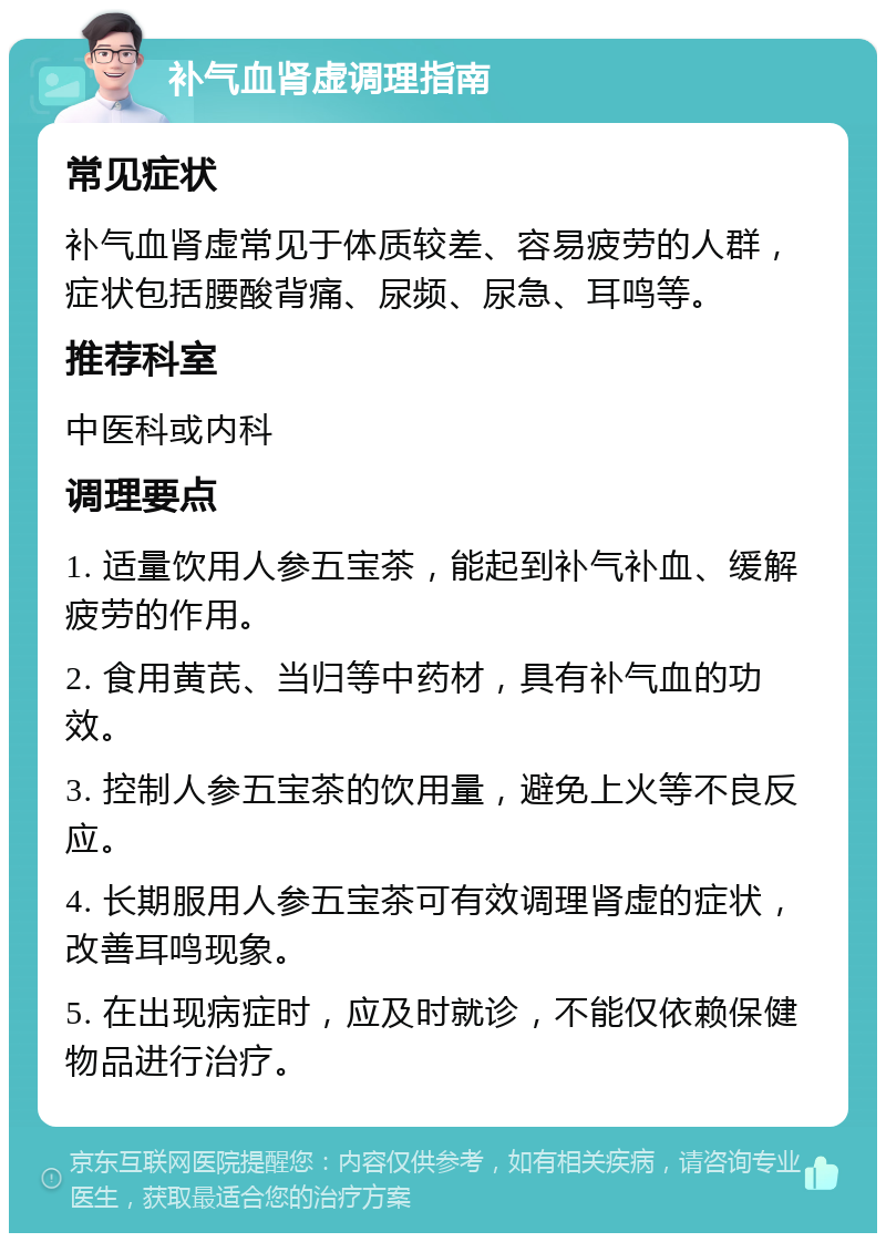 补气血肾虚调理指南 常见症状 补气血肾虚常见于体质较差、容易疲劳的人群，症状包括腰酸背痛、尿频、尿急、耳鸣等。 推荐科室 中医科或内科 调理要点 1. 适量饮用人参五宝茶，能起到补气补血、缓解疲劳的作用。 2. 食用黄芪、当归等中药材，具有补气血的功效。 3. 控制人参五宝茶的饮用量，避免上火等不良反应。 4. 长期服用人参五宝茶可有效调理肾虚的症状，改善耳鸣现象。 5. 在出现病症时，应及时就诊，不能仅依赖保健物品进行治疗。