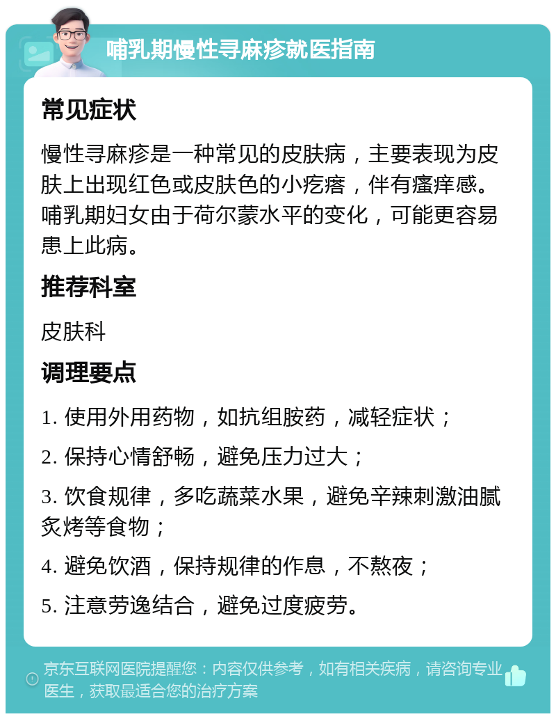 哺乳期慢性寻麻疹就医指南 常见症状 慢性寻麻疹是一种常见的皮肤病，主要表现为皮肤上出现红色或皮肤色的小疙瘩，伴有瘙痒感。哺乳期妇女由于荷尔蒙水平的变化，可能更容易患上此病。 推荐科室 皮肤科 调理要点 1. 使用外用药物，如抗组胺药，减轻症状； 2. 保持心情舒畅，避免压力过大； 3. 饮食规律，多吃蔬菜水果，避免辛辣刺激油腻炙烤等食物； 4. 避免饮酒，保持规律的作息，不熬夜； 5. 注意劳逸结合，避免过度疲劳。