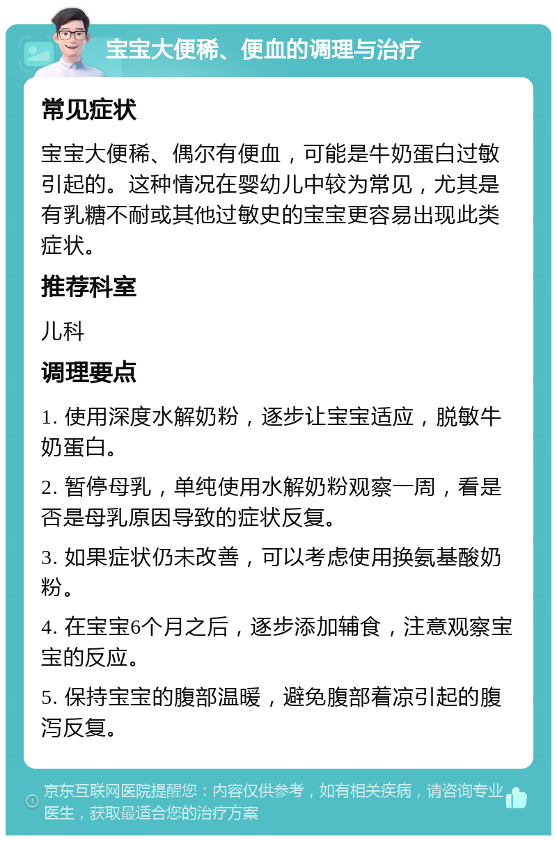 宝宝大便稀、便血的调理与治疗 常见症状 宝宝大便稀、偶尔有便血，可能是牛奶蛋白过敏引起的。这种情况在婴幼儿中较为常见，尤其是有乳糖不耐或其他过敏史的宝宝更容易出现此类症状。 推荐科室 儿科 调理要点 1. 使用深度水解奶粉，逐步让宝宝适应，脱敏牛奶蛋白。 2. 暂停母乳，单纯使用水解奶粉观察一周，看是否是母乳原因导致的症状反复。 3. 如果症状仍未改善，可以考虑使用换氨基酸奶粉。 4. 在宝宝6个月之后，逐步添加辅食，注意观察宝宝的反应。 5. 保持宝宝的腹部温暖，避免腹部着凉引起的腹泻反复。