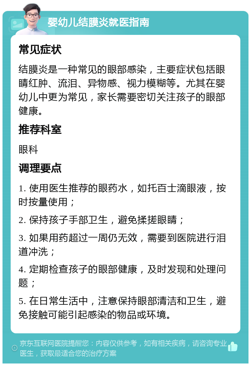 婴幼儿结膜炎就医指南 常见症状 结膜炎是一种常见的眼部感染，主要症状包括眼睛红肿、流泪、异物感、视力模糊等。尤其在婴幼儿中更为常见，家长需要密切关注孩子的眼部健康。 推荐科室 眼科 调理要点 1. 使用医生推荐的眼药水，如托百士滴眼液，按时按量使用； 2. 保持孩子手部卫生，避免揉搓眼睛； 3. 如果用药超过一周仍无效，需要到医院进行泪道冲洗； 4. 定期检查孩子的眼部健康，及时发现和处理问题； 5. 在日常生活中，注意保持眼部清洁和卫生，避免接触可能引起感染的物品或环境。