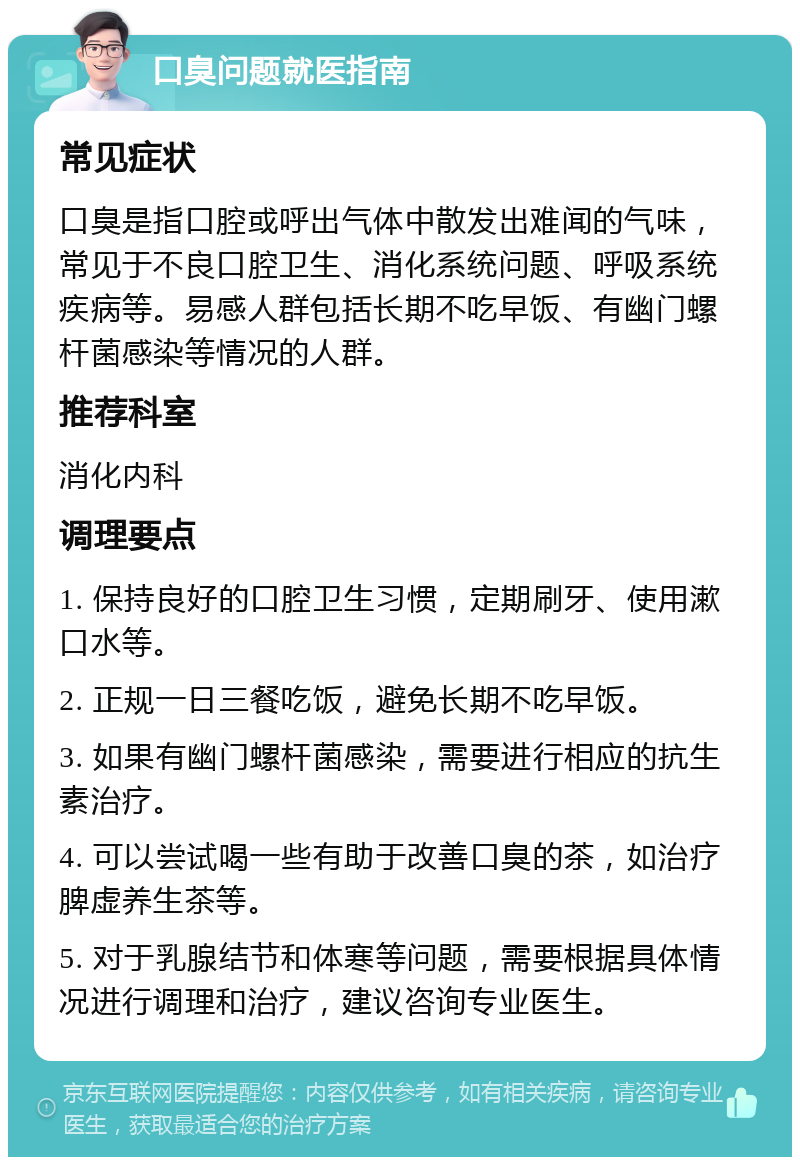 口臭问题就医指南 常见症状 口臭是指口腔或呼出气体中散发出难闻的气味，常见于不良口腔卫生、消化系统问题、呼吸系统疾病等。易感人群包括长期不吃早饭、有幽门螺杆菌感染等情况的人群。 推荐科室 消化内科 调理要点 1. 保持良好的口腔卫生习惯，定期刷牙、使用漱口水等。 2. 正规一日三餐吃饭，避免长期不吃早饭。 3. 如果有幽门螺杆菌感染，需要进行相应的抗生素治疗。 4. 可以尝试喝一些有助于改善口臭的茶，如治疗脾虚养生茶等。 5. 对于乳腺结节和体寒等问题，需要根据具体情况进行调理和治疗，建议咨询专业医生。