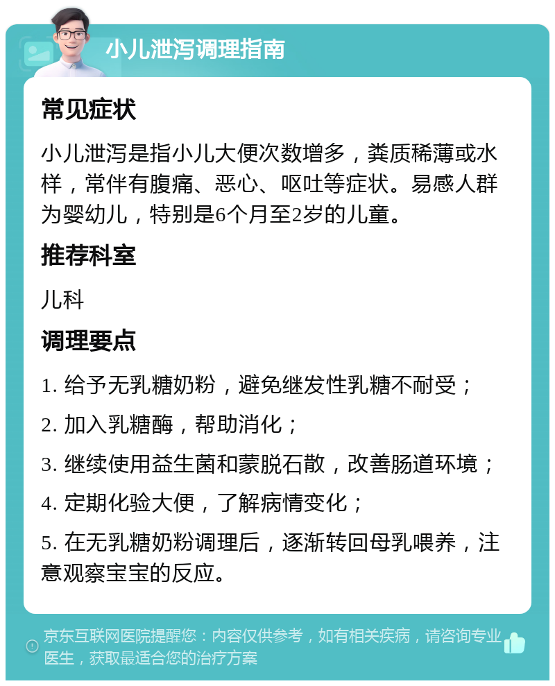 小儿泄泻调理指南 常见症状 小儿泄泻是指小儿大便次数增多，粪质稀薄或水样，常伴有腹痛、恶心、呕吐等症状。易感人群为婴幼儿，特别是6个月至2岁的儿童。 推荐科室 儿科 调理要点 1. 给予无乳糖奶粉，避免继发性乳糖不耐受； 2. 加入乳糖酶，帮助消化； 3. 继续使用益生菌和蒙脱石散，改善肠道环境； 4. 定期化验大便，了解病情变化； 5. 在无乳糖奶粉调理后，逐渐转回母乳喂养，注意观察宝宝的反应。