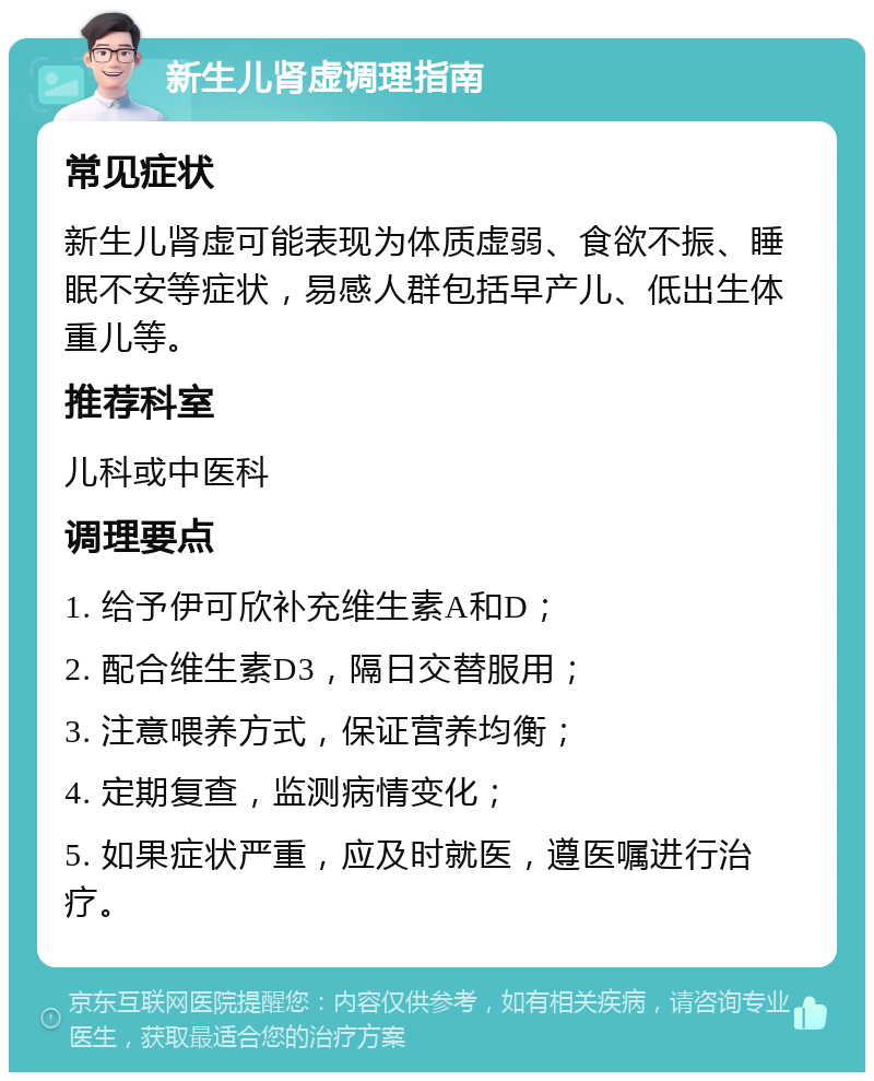 新生儿肾虚调理指南 常见症状 新生儿肾虚可能表现为体质虚弱、食欲不振、睡眠不安等症状，易感人群包括早产儿、低出生体重儿等。 推荐科室 儿科或中医科 调理要点 1. 给予伊可欣补充维生素A和D； 2. 配合维生素D3，隔日交替服用； 3. 注意喂养方式，保证营养均衡； 4. 定期复查，监测病情变化； 5. 如果症状严重，应及时就医，遵医嘱进行治疗。