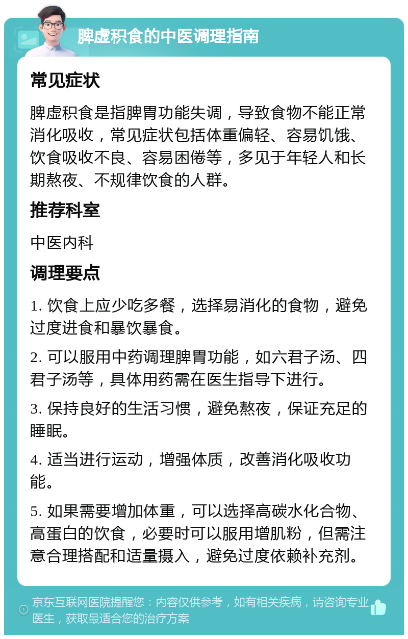 脾虚积食的中医调理指南 常见症状 脾虚积食是指脾胃功能失调，导致食物不能正常消化吸收，常见症状包括体重偏轻、容易饥饿、饮食吸收不良、容易困倦等，多见于年轻人和长期熬夜、不规律饮食的人群。 推荐科室 中医内科 调理要点 1. 饮食上应少吃多餐，选择易消化的食物，避免过度进食和暴饮暴食。 2. 可以服用中药调理脾胃功能，如六君子汤、四君子汤等，具体用药需在医生指导下进行。 3. 保持良好的生活习惯，避免熬夜，保证充足的睡眠。 4. 适当进行运动，增强体质，改善消化吸收功能。 5. 如果需要增加体重，可以选择高碳水化合物、高蛋白的饮食，必要时可以服用增肌粉，但需注意合理搭配和适量摄入，避免过度依赖补充剂。