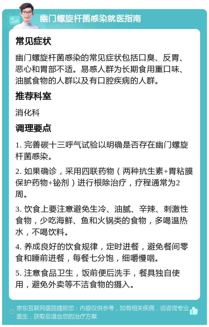 幽门螺旋杆菌感染就医指南 常见症状 幽门螺旋杆菌感染的常见症状包括口臭、反胃、恶心和胃部不适。易感人群为长期食用重口味、油腻食物的人群以及有口腔疾病的人群。 推荐科室 消化科 调理要点 1. 完善碳十三呼气试验以明确是否存在幽门螺旋杆菌感染。 2. 如果确诊，采用四联药物（两种抗生素+胃粘膜保护药物+铋剂）进行根除治疗，疗程通常为2周。 3. 饮食上要注意避免生冷、油腻、辛辣、刺激性食物，少吃海鲜、鱼和火锅类的食物，多喝温热水，不喝饮料。 4. 养成良好的饮食规律，定时进餐，避免餐间零食和睡前进餐，每餐七分饱，细嚼慢咽。 5. 注意食品卫生，饭前便后洗手，餐具独自使用，避免外卖等不洁食物的摄入。