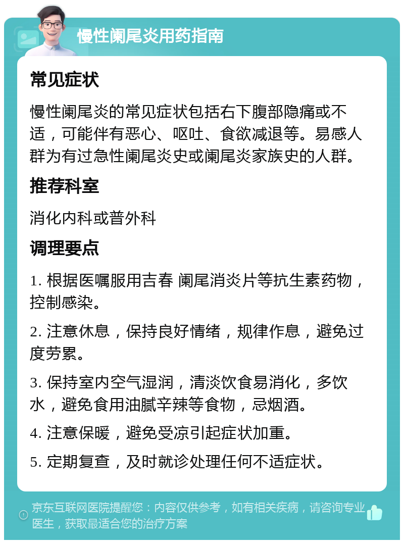 慢性阑尾炎用药指南 常见症状 慢性阑尾炎的常见症状包括右下腹部隐痛或不适，可能伴有恶心、呕吐、食欲减退等。易感人群为有过急性阑尾炎史或阑尾炎家族史的人群。 推荐科室 消化内科或普外科 调理要点 1. 根据医嘱服用吉春 阑尾消炎片等抗生素药物，控制感染。 2. 注意休息，保持良好情绪，规律作息，避免过度劳累。 3. 保持室内空气湿润，清淡饮食易消化，多饮水，避免食用油腻辛辣等食物，忌烟酒。 4. 注意保暖，避免受凉引起症状加重。 5. 定期复查，及时就诊处理任何不适症状。