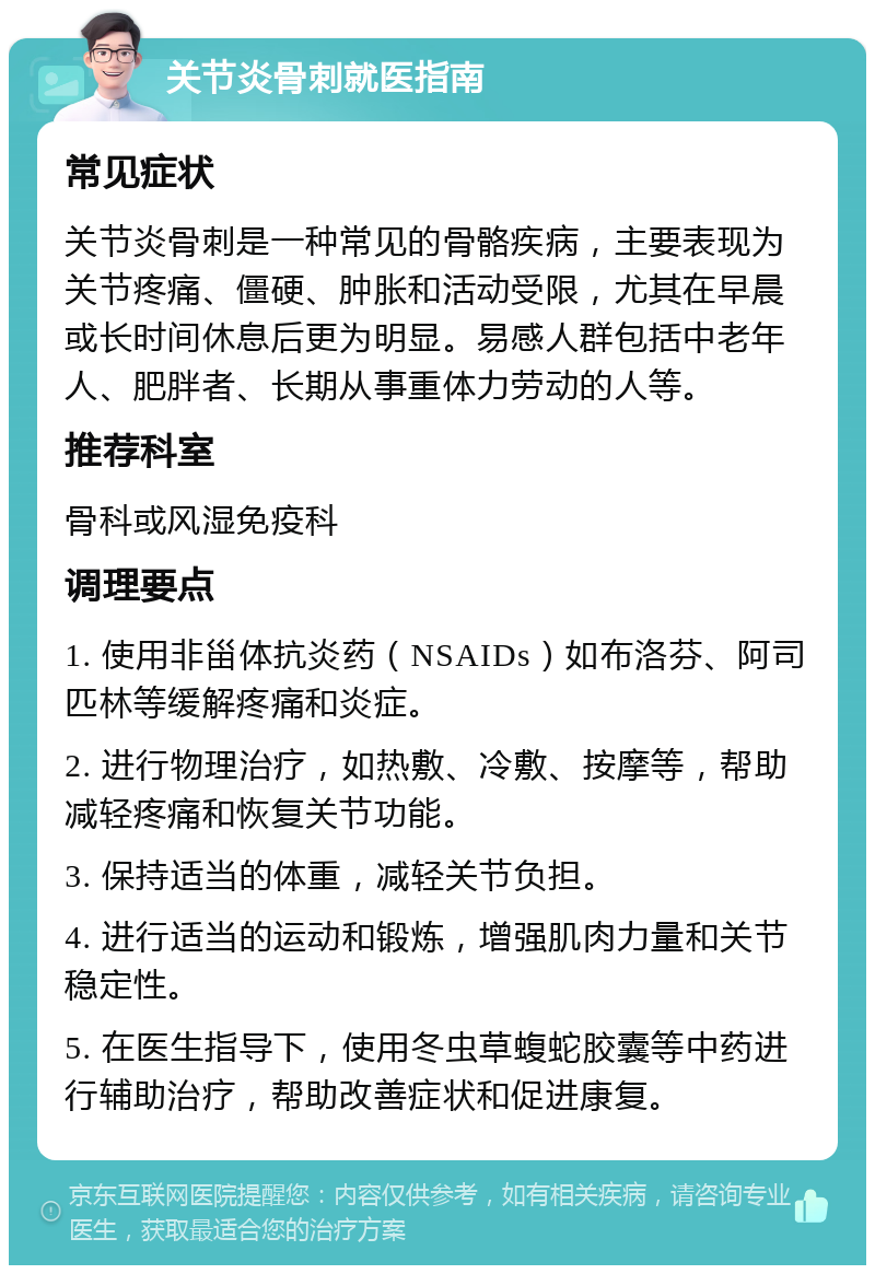 关节炎骨刺就医指南 常见症状 关节炎骨刺是一种常见的骨骼疾病，主要表现为关节疼痛、僵硬、肿胀和活动受限，尤其在早晨或长时间休息后更为明显。易感人群包括中老年人、肥胖者、长期从事重体力劳动的人等。 推荐科室 骨科或风湿免疫科 调理要点 1. 使用非甾体抗炎药（NSAIDs）如布洛芬、阿司匹林等缓解疼痛和炎症。 2. 进行物理治疗，如热敷、冷敷、按摩等，帮助减轻疼痛和恢复关节功能。 3. 保持适当的体重，减轻关节负担。 4. 进行适当的运动和锻炼，增强肌肉力量和关节稳定性。 5. 在医生指导下，使用冬虫草蝮蛇胶囊等中药进行辅助治疗，帮助改善症状和促进康复。