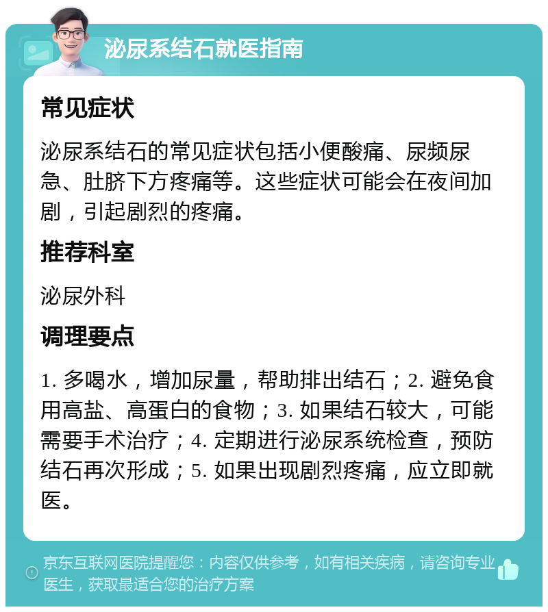 泌尿系结石就医指南 常见症状 泌尿系结石的常见症状包括小便酸痛、尿频尿急、肚脐下方疼痛等。这些症状可能会在夜间加剧，引起剧烈的疼痛。 推荐科室 泌尿外科 调理要点 1. 多喝水，增加尿量，帮助排出结石；2. 避免食用高盐、高蛋白的食物；3. 如果结石较大，可能需要手术治疗；4. 定期进行泌尿系统检查，预防结石再次形成；5. 如果出现剧烈疼痛，应立即就医。