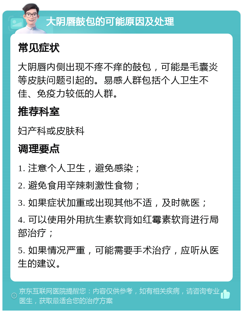 大阴唇鼓包的可能原因及处理 常见症状 大阴唇内侧出现不疼不痒的鼓包，可能是毛囊炎等皮肤问题引起的。易感人群包括个人卫生不佳、免疫力较低的人群。 推荐科室 妇产科或皮肤科 调理要点 1. 注意个人卫生，避免感染； 2. 避免食用辛辣刺激性食物； 3. 如果症状加重或出现其他不适，及时就医； 4. 可以使用外用抗生素软膏如红霉素软膏进行局部治疗； 5. 如果情况严重，可能需要手术治疗，应听从医生的建议。