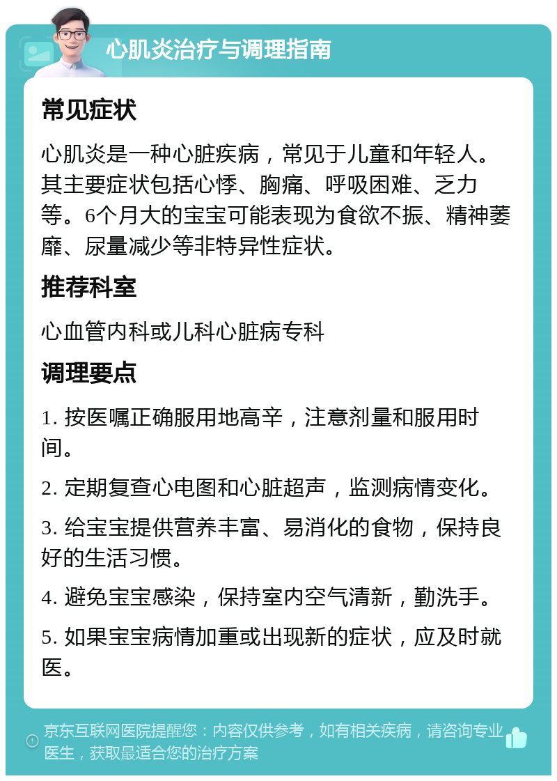 心肌炎治疗与调理指南 常见症状 心肌炎是一种心脏疾病，常见于儿童和年轻人。其主要症状包括心悸、胸痛、呼吸困难、乏力等。6个月大的宝宝可能表现为食欲不振、精神萎靡、尿量减少等非特异性症状。 推荐科室 心血管内科或儿科心脏病专科 调理要点 1. 按医嘱正确服用地高辛，注意剂量和服用时间。 2. 定期复查心电图和心脏超声，监测病情变化。 3. 给宝宝提供营养丰富、易消化的食物，保持良好的生活习惯。 4. 避免宝宝感染，保持室内空气清新，勤洗手。 5. 如果宝宝病情加重或出现新的症状，应及时就医。