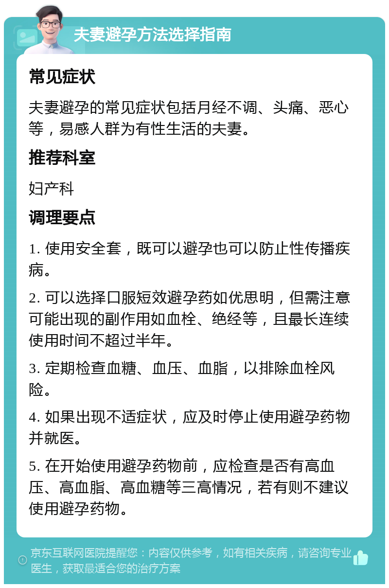 夫妻避孕方法选择指南 常见症状 夫妻避孕的常见症状包括月经不调、头痛、恶心等，易感人群为有性生活的夫妻。 推荐科室 妇产科 调理要点 1. 使用安全套，既可以避孕也可以防止性传播疾病。 2. 可以选择口服短效避孕药如优思明，但需注意可能出现的副作用如血栓、绝经等，且最长连续使用时间不超过半年。 3. 定期检查血糖、血压、血脂，以排除血栓风险。 4. 如果出现不适症状，应及时停止使用避孕药物并就医。 5. 在开始使用避孕药物前，应检查是否有高血压、高血脂、高血糖等三高情况，若有则不建议使用避孕药物。