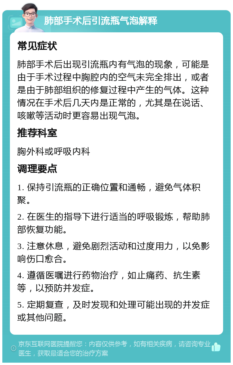 肺部手术后引流瓶气泡解释 常见症状 肺部手术后出现引流瓶内有气泡的现象，可能是由于手术过程中胸腔内的空气未完全排出，或者是由于肺部组织的修复过程中产生的气体。这种情况在手术后几天内是正常的，尤其是在说话、咳嗽等活动时更容易出现气泡。 推荐科室 胸外科或呼吸内科 调理要点 1. 保持引流瓶的正确位置和通畅，避免气体积聚。 2. 在医生的指导下进行适当的呼吸锻炼，帮助肺部恢复功能。 3. 注意休息，避免剧烈活动和过度用力，以免影响伤口愈合。 4. 遵循医嘱进行药物治疗，如止痛药、抗生素等，以预防并发症。 5. 定期复查，及时发现和处理可能出现的并发症或其他问题。