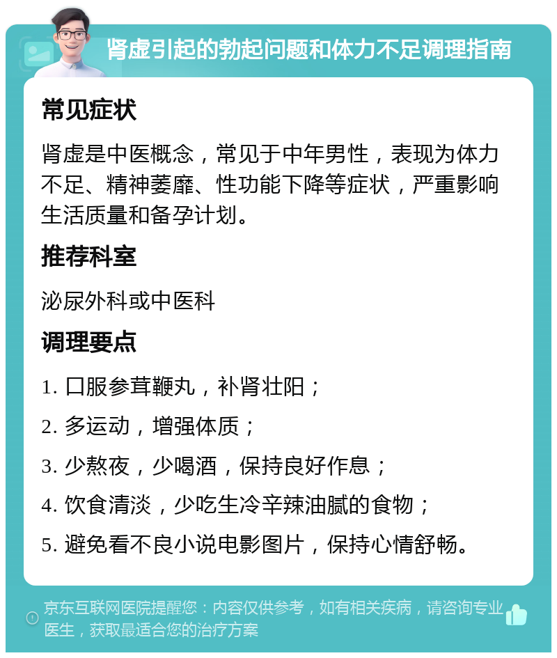 肾虚引起的勃起问题和体力不足调理指南 常见症状 肾虚是中医概念，常见于中年男性，表现为体力不足、精神萎靡、性功能下降等症状，严重影响生活质量和备孕计划。 推荐科室 泌尿外科或中医科 调理要点 1. 口服参茸鞭丸，补肾壮阳； 2. 多运动，增强体质； 3. 少熬夜，少喝酒，保持良好作息； 4. 饮食清淡，少吃生冷辛辣油腻的食物； 5. 避免看不良小说电影图片，保持心情舒畅。