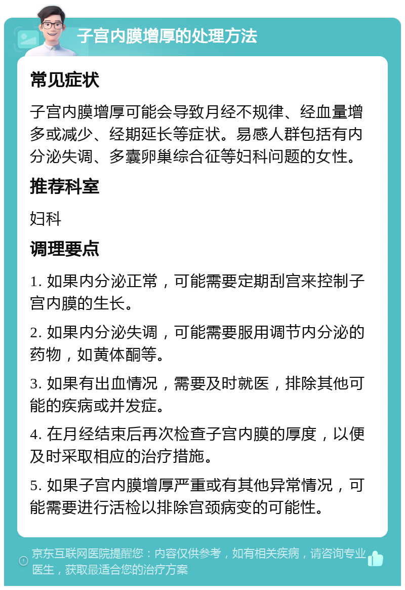 子宫内膜增厚的处理方法 常见症状 子宫内膜增厚可能会导致月经不规律、经血量增多或减少、经期延长等症状。易感人群包括有内分泌失调、多囊卵巢综合征等妇科问题的女性。 推荐科室 妇科 调理要点 1. 如果内分泌正常，可能需要定期刮宫来控制子宫内膜的生长。 2. 如果内分泌失调，可能需要服用调节内分泌的药物，如黄体酮等。 3. 如果有出血情况，需要及时就医，排除其他可能的疾病或并发症。 4. 在月经结束后再次检查子宫内膜的厚度，以便及时采取相应的治疗措施。 5. 如果子宫内膜增厚严重或有其他异常情况，可能需要进行活检以排除宫颈病变的可能性。