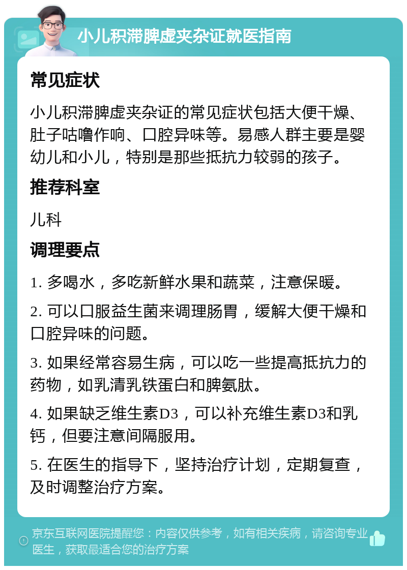 小儿积滞脾虚夹杂证就医指南 常见症状 小儿积滞脾虚夹杂证的常见症状包括大便干燥、肚子咕噜作响、口腔异味等。易感人群主要是婴幼儿和小儿，特别是那些抵抗力较弱的孩子。 推荐科室 儿科 调理要点 1. 多喝水，多吃新鲜水果和蔬菜，注意保暖。 2. 可以口服益生菌来调理肠胃，缓解大便干燥和口腔异味的问题。 3. 如果经常容易生病，可以吃一些提高抵抗力的药物，如乳清乳铁蛋白和脾氨肽。 4. 如果缺乏维生素D3，可以补充维生素D3和乳钙，但要注意间隔服用。 5. 在医生的指导下，坚持治疗计划，定期复查，及时调整治疗方案。