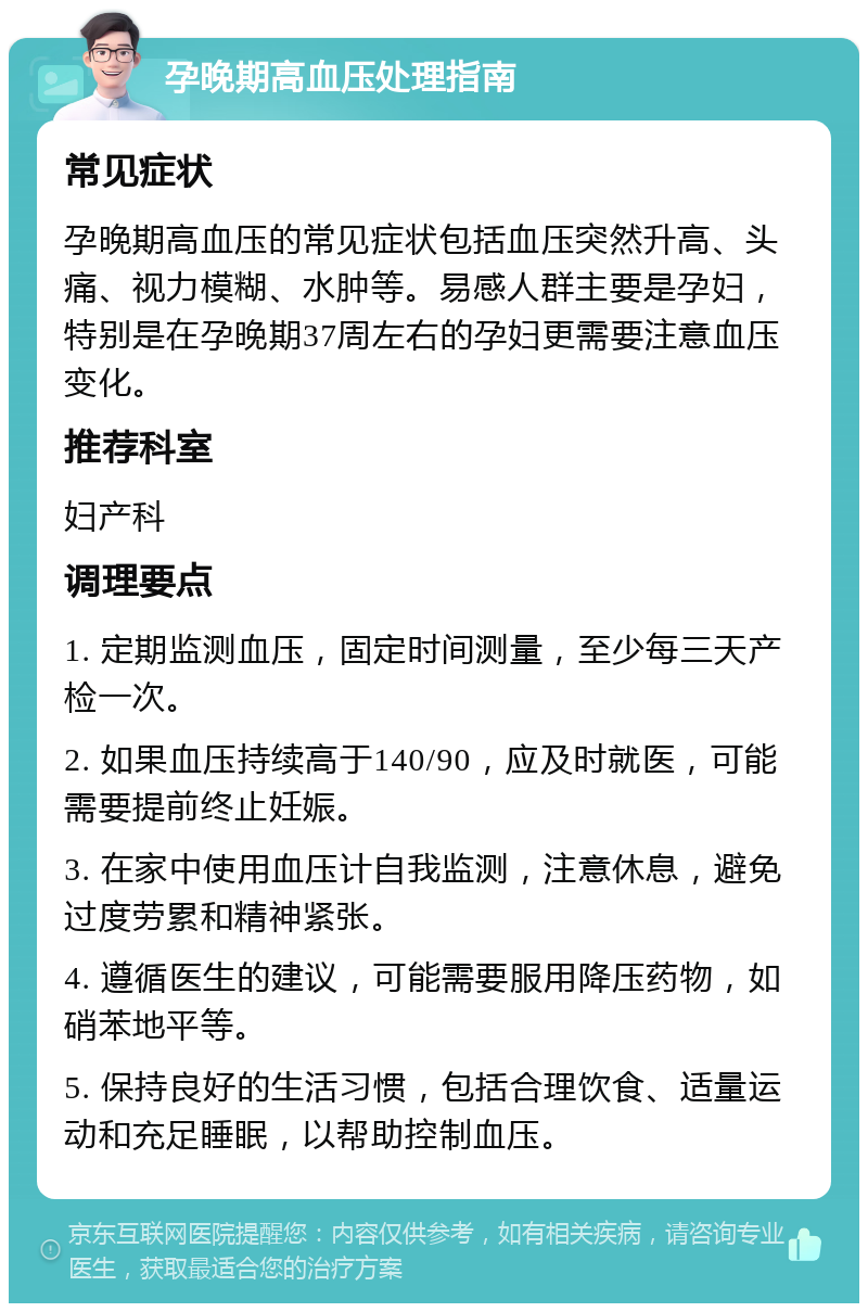 孕晚期高血压处理指南 常见症状 孕晚期高血压的常见症状包括血压突然升高、头痛、视力模糊、水肿等。易感人群主要是孕妇，特别是在孕晚期37周左右的孕妇更需要注意血压变化。 推荐科室 妇产科 调理要点 1. 定期监测血压，固定时间测量，至少每三天产检一次。 2. 如果血压持续高于140/90，应及时就医，可能需要提前终止妊娠。 3. 在家中使用血压计自我监测，注意休息，避免过度劳累和精神紧张。 4. 遵循医生的建议，可能需要服用降压药物，如硝苯地平等。 5. 保持良好的生活习惯，包括合理饮食、适量运动和充足睡眠，以帮助控制血压。