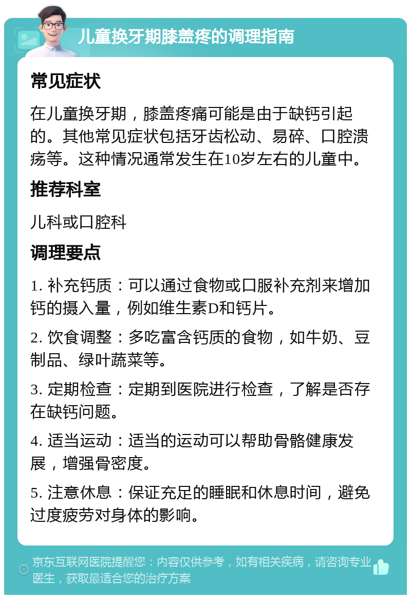 儿童换牙期膝盖疼的调理指南 常见症状 在儿童换牙期，膝盖疼痛可能是由于缺钙引起的。其他常见症状包括牙齿松动、易碎、口腔溃疡等。这种情况通常发生在10岁左右的儿童中。 推荐科室 儿科或口腔科 调理要点 1. 补充钙质：可以通过食物或口服补充剂来增加钙的摄入量，例如维生素D和钙片。 2. 饮食调整：多吃富含钙质的食物，如牛奶、豆制品、绿叶蔬菜等。 3. 定期检查：定期到医院进行检查，了解是否存在缺钙问题。 4. 适当运动：适当的运动可以帮助骨骼健康发展，增强骨密度。 5. 注意休息：保证充足的睡眠和休息时间，避免过度疲劳对身体的影响。