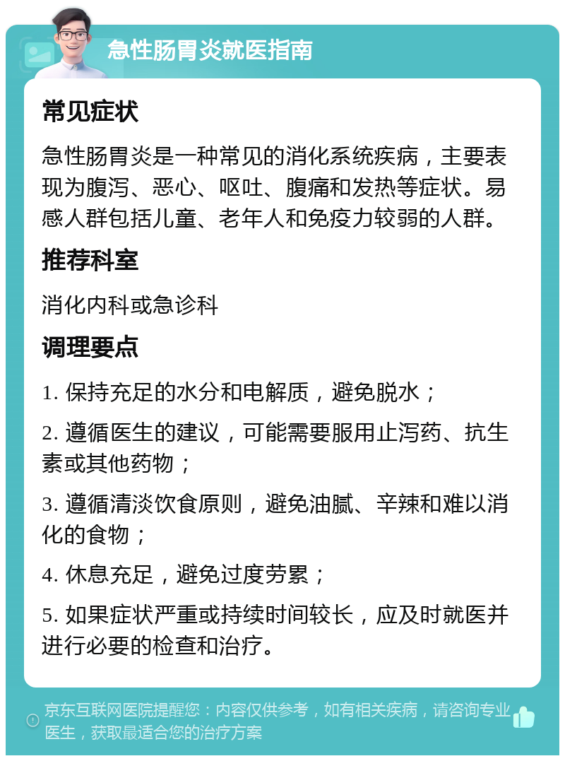 急性肠胃炎就医指南 常见症状 急性肠胃炎是一种常见的消化系统疾病，主要表现为腹泻、恶心、呕吐、腹痛和发热等症状。易感人群包括儿童、老年人和免疫力较弱的人群。 推荐科室 消化内科或急诊科 调理要点 1. 保持充足的水分和电解质，避免脱水； 2. 遵循医生的建议，可能需要服用止泻药、抗生素或其他药物； 3. 遵循清淡饮食原则，避免油腻、辛辣和难以消化的食物； 4. 休息充足，避免过度劳累； 5. 如果症状严重或持续时间较长，应及时就医并进行必要的检查和治疗。