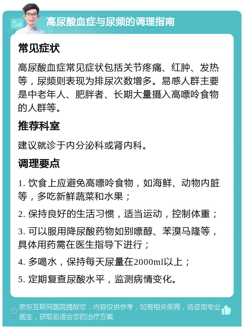 高尿酸血症与尿频的调理指南 常见症状 高尿酸血症常见症状包括关节疼痛、红肿、发热等，尿频则表现为排尿次数增多。易感人群主要是中老年人、肥胖者、长期大量摄入高嘌呤食物的人群等。 推荐科室 建议就诊于内分泌科或肾内科。 调理要点 1. 饮食上应避免高嘌呤食物，如海鲜、动物内脏等，多吃新鲜蔬菜和水果； 2. 保持良好的生活习惯，适当运动，控制体重； 3. 可以服用降尿酸药物如别嘌醇、苯溴马隆等，具体用药需在医生指导下进行； 4. 多喝水，保持每天尿量在2000ml以上； 5. 定期复查尿酸水平，监测病情变化。