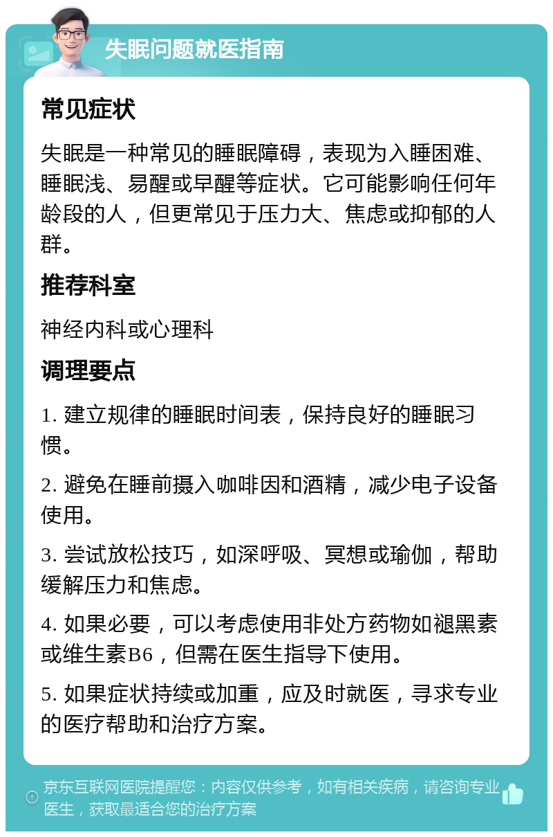 失眠问题就医指南 常见症状 失眠是一种常见的睡眠障碍，表现为入睡困难、睡眠浅、易醒或早醒等症状。它可能影响任何年龄段的人，但更常见于压力大、焦虑或抑郁的人群。 推荐科室 神经内科或心理科 调理要点 1. 建立规律的睡眠时间表，保持良好的睡眠习惯。 2. 避免在睡前摄入咖啡因和酒精，减少电子设备使用。 3. 尝试放松技巧，如深呼吸、冥想或瑜伽，帮助缓解压力和焦虑。 4. 如果必要，可以考虑使用非处方药物如褪黑素或维生素B6，但需在医生指导下使用。 5. 如果症状持续或加重，应及时就医，寻求专业的医疗帮助和治疗方案。