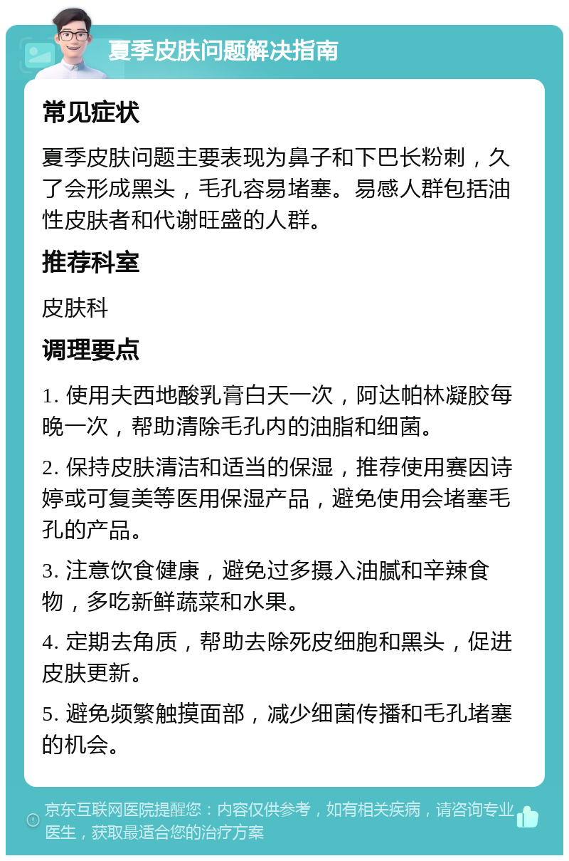 夏季皮肤问题解决指南 常见症状 夏季皮肤问题主要表现为鼻子和下巴长粉刺，久了会形成黑头，毛孔容易堵塞。易感人群包括油性皮肤者和代谢旺盛的人群。 推荐科室 皮肤科 调理要点 1. 使用夫西地酸乳膏白天一次，阿达帕林凝胶每晚一次，帮助清除毛孔内的油脂和细菌。 2. 保持皮肤清洁和适当的保湿，推荐使用赛因诗婷或可复美等医用保湿产品，避免使用会堵塞毛孔的产品。 3. 注意饮食健康，避免过多摄入油腻和辛辣食物，多吃新鲜蔬菜和水果。 4. 定期去角质，帮助去除死皮细胞和黑头，促进皮肤更新。 5. 避免频繁触摸面部，减少细菌传播和毛孔堵塞的机会。