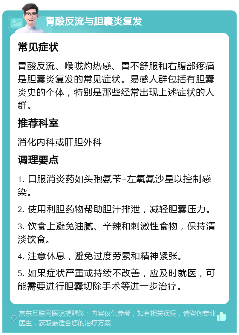 胃酸反流与胆囊炎复发 常见症状 胃酸反流、喉咙灼热感、胃不舒服和右腹部疼痛是胆囊炎复发的常见症状。易感人群包括有胆囊炎史的个体，特别是那些经常出现上述症状的人群。 推荐科室 消化内科或肝胆外科 调理要点 1. 口服消炎药如头孢氨苄+左氧氟沙星以控制感染。 2. 使用利胆药物帮助胆汁排泄，减轻胆囊压力。 3. 饮食上避免油腻、辛辣和刺激性食物，保持清淡饮食。 4. 注意休息，避免过度劳累和精神紧张。 5. 如果症状严重或持续不改善，应及时就医，可能需要进行胆囊切除手术等进一步治疗。