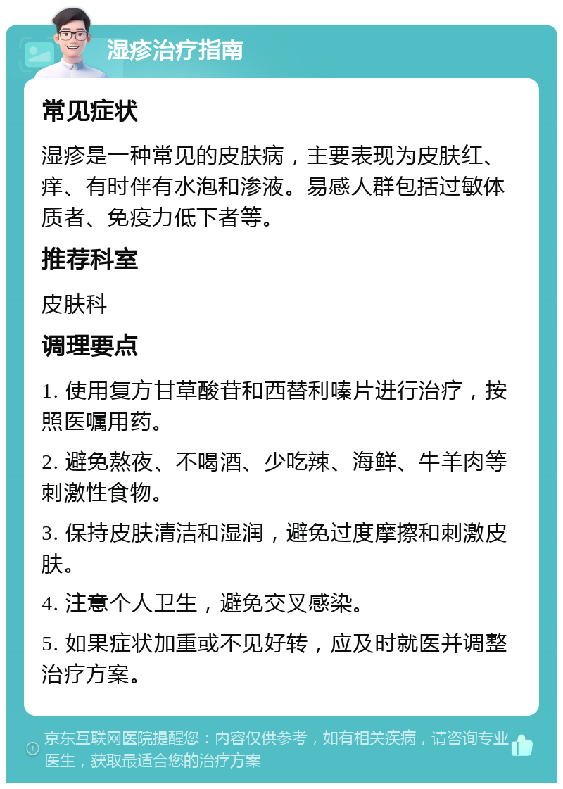 湿疹治疗指南 常见症状 湿疹是一种常见的皮肤病，主要表现为皮肤红、痒、有时伴有水泡和渗液。易感人群包括过敏体质者、免疫力低下者等。 推荐科室 皮肤科 调理要点 1. 使用复方甘草酸苷和西替利嗪片进行治疗，按照医嘱用药。 2. 避免熬夜、不喝酒、少吃辣、海鲜、牛羊肉等刺激性食物。 3. 保持皮肤清洁和湿润，避免过度摩擦和刺激皮肤。 4. 注意个人卫生，避免交叉感染。 5. 如果症状加重或不见好转，应及时就医并调整治疗方案。