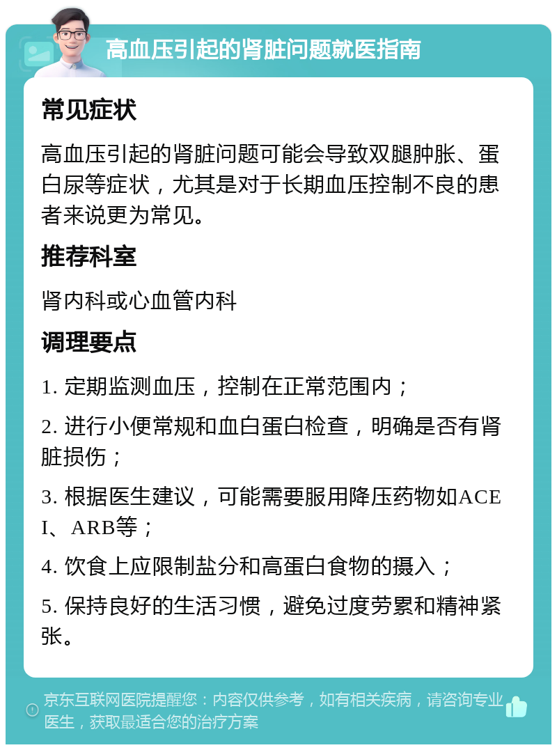 高血压引起的肾脏问题就医指南 常见症状 高血压引起的肾脏问题可能会导致双腿肿胀、蛋白尿等症状，尤其是对于长期血压控制不良的患者来说更为常见。 推荐科室 肾内科或心血管内科 调理要点 1. 定期监测血压，控制在正常范围内； 2. 进行小便常规和血白蛋白检查，明确是否有肾脏损伤； 3. 根据医生建议，可能需要服用降压药物如ACEI、ARB等； 4. 饮食上应限制盐分和高蛋白食物的摄入； 5. 保持良好的生活习惯，避免过度劳累和精神紧张。