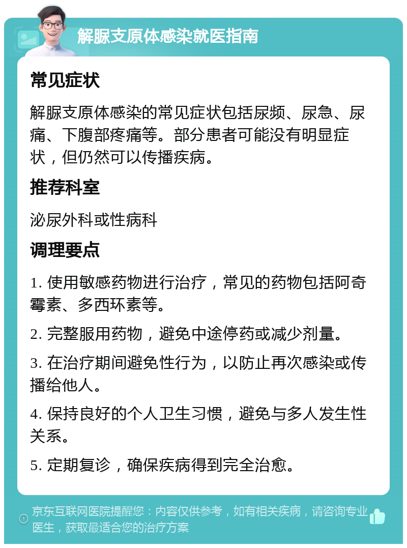 解脲支原体感染就医指南 常见症状 解脲支原体感染的常见症状包括尿频、尿急、尿痛、下腹部疼痛等。部分患者可能没有明显症状，但仍然可以传播疾病。 推荐科室 泌尿外科或性病科 调理要点 1. 使用敏感药物进行治疗，常见的药物包括阿奇霉素、多西环素等。 2. 完整服用药物，避免中途停药或减少剂量。 3. 在治疗期间避免性行为，以防止再次感染或传播给他人。 4. 保持良好的个人卫生习惯，避免与多人发生性关系。 5. 定期复诊，确保疾病得到完全治愈。