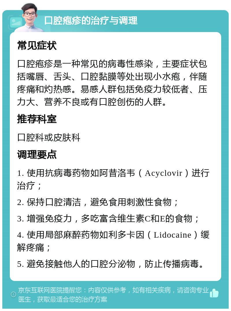 口腔疱疹的治疗与调理 常见症状 口腔疱疹是一种常见的病毒性感染，主要症状包括嘴唇、舌头、口腔黏膜等处出现小水疱，伴随疼痛和灼热感。易感人群包括免疫力较低者、压力大、营养不良或有口腔创伤的人群。 推荐科室 口腔科或皮肤科 调理要点 1. 使用抗病毒药物如阿昔洛韦（Acyclovir）进行治疗； 2. 保持口腔清洁，避免食用刺激性食物； 3. 增强免疫力，多吃富含维生素C和E的食物； 4. 使用局部麻醉药物如利多卡因（Lidocaine）缓解疼痛； 5. 避免接触他人的口腔分泌物，防止传播病毒。