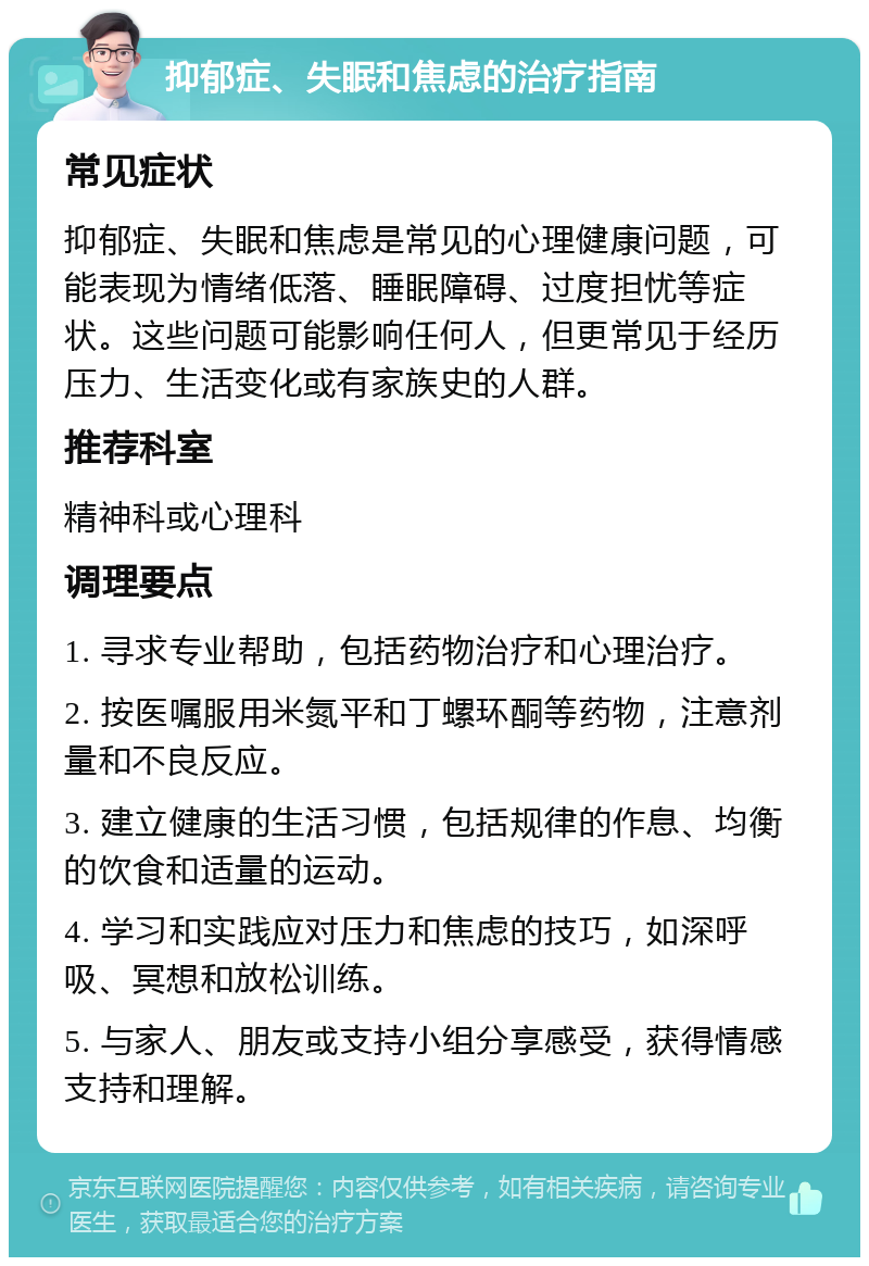 抑郁症、失眠和焦虑的治疗指南 常见症状 抑郁症、失眠和焦虑是常见的心理健康问题，可能表现为情绪低落、睡眠障碍、过度担忧等症状。这些问题可能影响任何人，但更常见于经历压力、生活变化或有家族史的人群。 推荐科室 精神科或心理科 调理要点 1. 寻求专业帮助，包括药物治疗和心理治疗。 2. 按医嘱服用米氮平和丁螺环酮等药物，注意剂量和不良反应。 3. 建立健康的生活习惯，包括规律的作息、均衡的饮食和适量的运动。 4. 学习和实践应对压力和焦虑的技巧，如深呼吸、冥想和放松训练。 5. 与家人、朋友或支持小组分享感受，获得情感支持和理解。