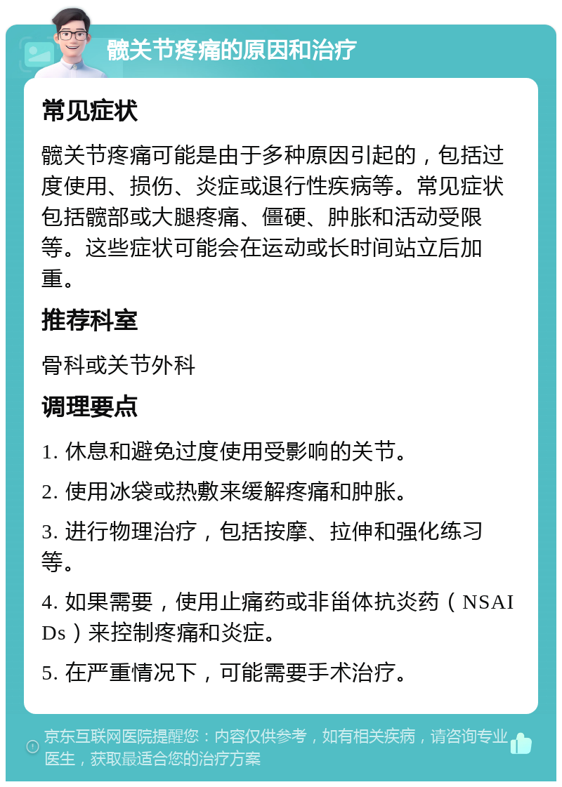 髋关节疼痛的原因和治疗 常见症状 髋关节疼痛可能是由于多种原因引起的，包括过度使用、损伤、炎症或退行性疾病等。常见症状包括髋部或大腿疼痛、僵硬、肿胀和活动受限等。这些症状可能会在运动或长时间站立后加重。 推荐科室 骨科或关节外科 调理要点 1. 休息和避免过度使用受影响的关节。 2. 使用冰袋或热敷来缓解疼痛和肿胀。 3. 进行物理治疗，包括按摩、拉伸和强化练习等。 4. 如果需要，使用止痛药或非甾体抗炎药（NSAIDs）来控制疼痛和炎症。 5. 在严重情况下，可能需要手术治疗。